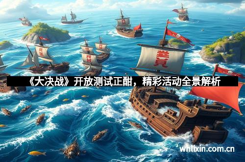 《大决战》开放测试正酣,精彩活动全景解析 《大决战》开放测试正酣,精彩活动全景解析